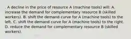 . A decline in the price of resource A (machine tools) will: A. increase the demand for complementary resource B (skilled workers). B. shift the demand curve for A (machine tools) to the left. C. shift the demand curve for A (machine tools) to the right. D. reduce the demand for complementary resource B (skilled workers).