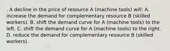 . A decline in the price of resource A (machine tools) will: A. increase the demand for complementary resource B (skilled workers). B. shift the demand curve for A (machine tools) to the left. C. shift the demand curve for A (machine tools) to the right. D. reduce the demand for complementary resource B (skilled workers).