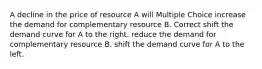 A decline in the price of resource A will Multiple Choice increase the demand for complementary resource B. Correct shift the demand curve for A to the right. reduce the demand for complementary resource B. shift the demand curve for A to the left.