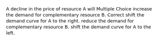 A decline in the price of resource A will Multiple Choice increase the demand for complementary resource B. Correct shift the demand curve for A to the right. reduce the demand for complementary resource B. shift the demand curve for A to the left.