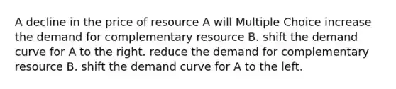 A decline in the price of resource A will Multiple Choice increase the demand for complementary resource B. shift the demand curve for A to the right. reduce the demand for complementary resource B. shift the demand curve for A to the left.