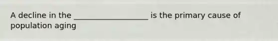 A decline in the ___________________ is the primary cause of population aging