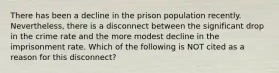 There has been a decline in the prison population recently. Nevertheless, there is a disconnect between the significant drop in the crime rate and the more modest decline in the imprisonment rate. Which of the following is NOT cited as a reason for this disconnect?