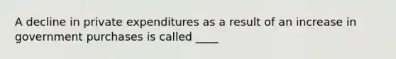 A decline in private expenditures as a result of an increase in government purchases is called ____