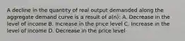 A decline in the quantity of real output demanded along the aggregate demand curve is a result of a(n): A. Decrease in the level of income B. Increase in the price level C. Increase in the level of income D. Decrease in the price level