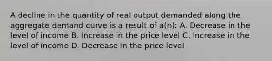 A decline in the quantity of real output demanded along the aggregate demand curve is a result of a(n): A. Decrease in the level of income B. Increase in the price level C. Increase in the level of income D. Decrease in the price level