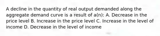 A decline in the quantity of real output demanded along the aggregate demand curve is a result of a(n): A. Decrease in the price level B. Increase in the price level C. Increase in the level of income D. Decrease in the level of income