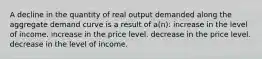 A decline in the quantity of real output demanded along the aggregate demand curve is a result of a(n): increase in the level of income. increase in the price level. decrease in the price level. decrease in the level of income.