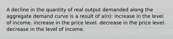 A decline in the quantity of real output demanded along the aggregate demand curve is a result of a(n): increase in the level of income. increase in the price level. decrease in the price level. decrease in the level of income.