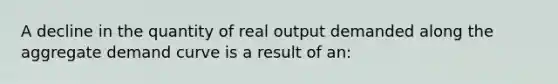 A decline in the quantity of real output demanded along the aggregate demand curve is a result of an: