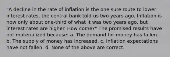 "A decline in the rate of inflation is the one sure route to lower interest rates, the central bank told us two years ago. Inflation is now only about one‐third of what it was two years ago, but interest rates are higher. How come?" The promised results have not materialized because: a. The demand for money has fallen. b. The supply of money has increased. c. Inflation expectations have not fallen. d. None of the above are correct.