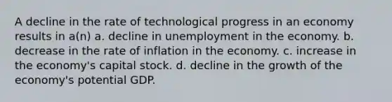 A decline in the rate of technological progress in an economy results in a(n) a. decline in unemployment in the economy. b. decrease in the rate of inflation in the economy. c. increase in the economy's capital stock. d. decline in the growth of the economy's potential GDP.