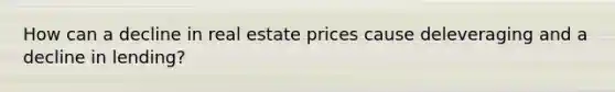 How can a decline in real estate prices cause deleveraging and a decline in lending?