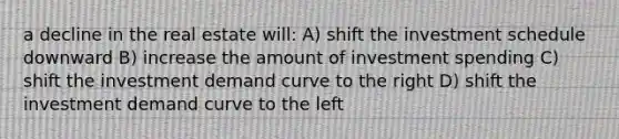 a decline in the real estate will: A) shift the investment schedule downward B) increase the amount of investment spending C) shift the investment demand curve to the right D) shift the investment demand curve to the left