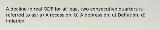 A decline in real GDP for at least two consecutive quarters is referred to as: a) A recession. b) A depression. c) Deflation. d) Inflation