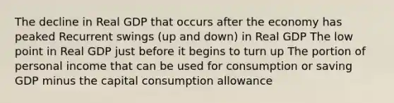 The decline in Real GDP that occurs after the economy has peaked Recurrent swings (up and down) in Real GDP The low point in Real GDP just before it begins to turn up The portion of personal income that can be used for consumption or saving GDP minus the capital consumption allowance