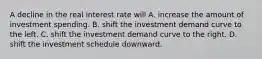 A decline in the real interest rate will A. increase the amount of investment spending. B. shift the investment demand curve to the left. C. shift the investment demand curve to the right. D. shift the investment schedule downward.