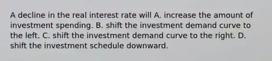 A decline in the real interest rate will A. increase the amount of investment spending. B. shift the investment demand curve to the left. C. shift the investment demand curve to the right. D. shift the investment schedule downward.