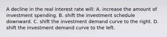 A decline in the real interest rate will: A. increase the amount of investment spending. B. shift the investment schedule downward. C. shift the investment demand curve to the right. D. shift the investment demand curve to the left.