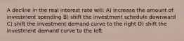 A decline in the real interest rate will: A) increase the amount of investment spending B) shift the investment schedule downward C) shift the investment demand curve to the right D) shift the investment demand curve to the left