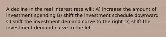 A decline in the real interest rate will: A) increase the amount of investment spending B) shift the investment schedule downward C) shift the investment demand curve to the right D) shift the investment demand curve to the left