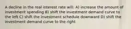 A decline in the real interest rate will: A) increase the amount of investment spending B) shift the investment demand curve to the left C) shift the investment schedule downward D) shift the investment demand curve to the right