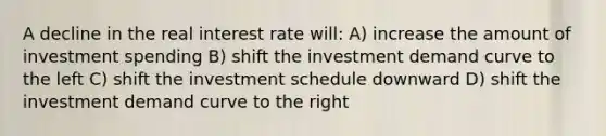 A decline in the real interest rate will: A) increase the amount of investment spending B) shift the investment demand curve to the left C) shift the investment schedule downward D) shift the investment demand curve to the right