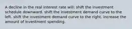 A decline in the real interest rate will: shift the investment schedule downward. shift the investment demand curve to the left. shift the investment demand curve to the right. increase the amount of investment spending.