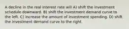 A decline in the real interest rate will A) shift the investment schedule downward. B) shift the investment demand curve to the left. C) increase the amount of investment spending. D) shift the investment demand curve to the right.