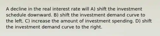 A decline in the real interest rate will A) shift the investment schedule downward. B) shift the investment demand curve to the left. C) increase the amount of investment spending. D) shift the investment demand curve to the right.