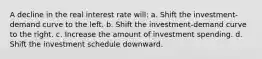 A decline in the real interest rate will: a. Shift the investment-demand curve to the left. b. Shift the investment-demand curve to the right. c. Increase the amount of investment spending. d. Shift the investment schedule downward.