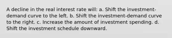 A decline in the real interest rate will: a. Shift the investment-demand curve to the left. b. Shift the investment-demand curve to the right. c. Increase the amount of investment spending. d. Shift the investment schedule downward.