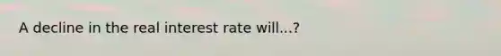 A decline in the real interest rate will...?