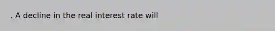 . A decline in the real interest rate will