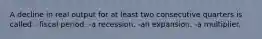 A decline in real output for at least two consecutive quarters is called: -fiscal period. -a recession. -an expansion. -a multiplier.