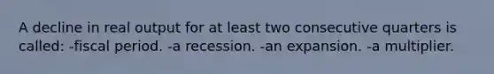 A decline in real output for at least two consecutive quarters is called: -fiscal period. -a recession. -an expansion. -a multiplier.