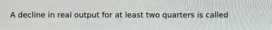 A decline in real output for at least two quarters is called