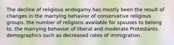 The decline of religious endogamy has mostly been the result of changes in the marrying behavior of conservative religious groups. the number of religions available for spouses to belong to. the marrying behavior of liberal and moderate Protestants. demographics such as decreased rates of immigration.