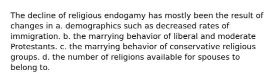 The decline of religious endogamy has mostly been the result of changes in a. demographics such as decreased rates of immigration. b. the marrying behavior of liberal and moderate Protestants. c. the marrying behavior of conservative religious groups. d. the number of religions available for spouses to belong to.