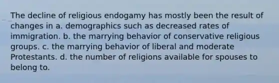 The decline of religious endogamy has mostly been the result of changes in a. demographics such as decreased rates of immigration. b. the marrying behavior of conservative religious groups. c. the marrying behavior of liberal and moderate Protestants. d. the number of religions available for spouses to belong to.