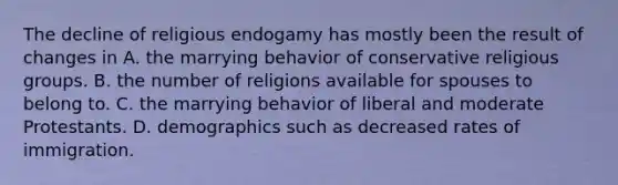 The decline of religious endogamy has mostly been the result of changes in A. the marrying behavior of conservative religious groups. B. the number of religions available for spouses to belong to. C. the marrying behavior of liberal and moderate Protestants. D. demographics such as decreased rates of immigration.