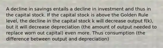 A decline in savings entails a decline in investment and thus in the capital stock. If the capital stock is above the Golden Rule level, the decline in the capital stock k will decrease output f(k), but it will decrease depreciation (the amount of output needed to replace worn out capital) even more. Thus consumption (the difference between output and depreciation)