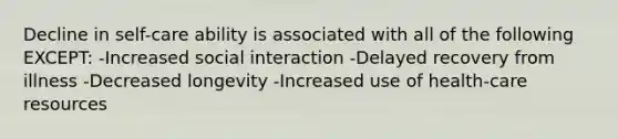 Decline in self-care ability is associated with all of the following EXCEPT: -Increased social interaction -Delayed recovery from illness -Decreased longevity -Increased use of health-care resources