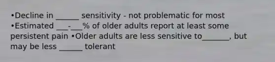 •Decline in ______ sensitivity - not problematic for most •Estimated ___-___% of older adults report at least some persistent pain •Older adults are less sensitive to_______, but may be less ______ tolerant