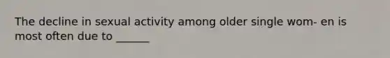 The decline in sexual activity among older single wom- en is most often due to ______