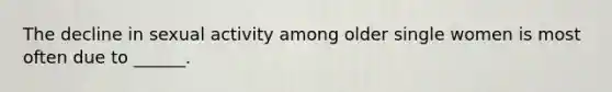 The decline in sexual activity among older single women is most often due to ______.