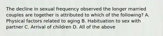 The decline in sexual frequency observed the longer married couples are together is attributed to which of the following? A. Physical factors related to aging B. Habituation to sex with partner C. Arrival of children D. All of the above