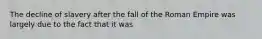 The decline of slavery after the fall of the Roman Empire was largely due to the fact that it was