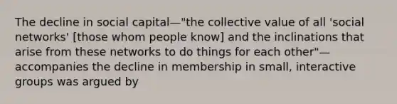 The decline in social capital—"the collective value of all 'social networks' [those whom people know] and the inclinations that arise from these networks to do things for each other"—accompanies the decline in membership in small, interactive groups was argued by