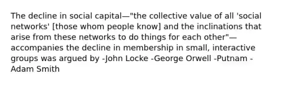 The decline in social capital—"the collective value of all 'social networks' [those whom people know] and the inclinations that arise from these networks to do things for each other"—accompanies the decline in membership in small, interactive groups was argued by -John Locke -George Orwell -Putnam -Adam Smith